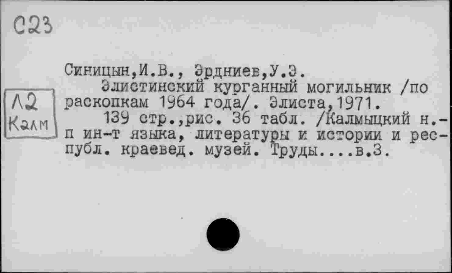 ﻿G23
Эрдниев,У.Э.
AÛ раскопкам 1964 года/. Элиста,1971.
Калм
Синицын,И.В., Эрдниев,У.Э.
Элистинский курганный могильник /по
I^w-г 1 члца/ . V4i«vxa, и / I.
139 стр.,рис. 36 табл. /Калмыцкий н. п ин-т языка, литературы и истории и рес публ. краевед, музей. Труды....в.З.